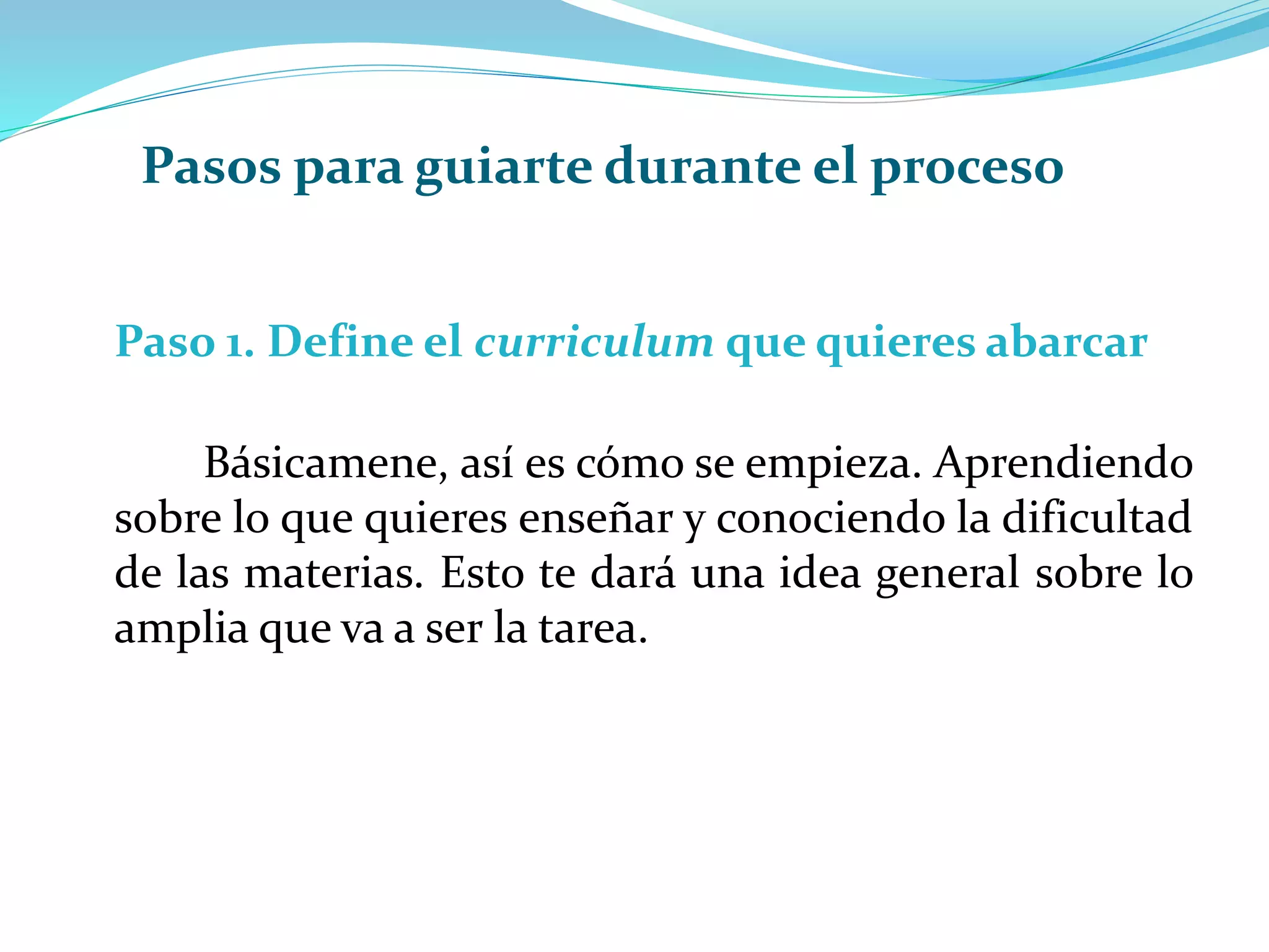 Paso 1. Define el curriculum que quieres abarcar
Básicamene, así es cómo se empieza. Aprendiendo
sobre lo que quieres enseñar y conociendo la dificultad
de las materias. Esto te dará una idea general sobre lo
amplia que va a ser la tarea.
Pasos para guiarte durante el proceso
 
