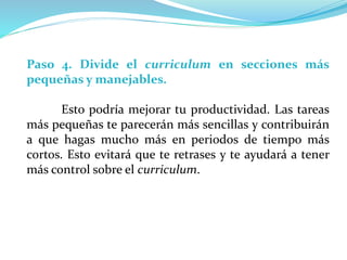 Paso 4. Divide el curriculum en secciones más
pequeñas y manejables.
Esto podría mejorar tu productividad. Las tareas
más pequeñas te parecerán más sencillas y contribuirán
a que hagas mucho más en periodos de tiempo más
cortos. Esto evitará que te retrases y te ayudará a tener
más control sobre el curriculum.
 