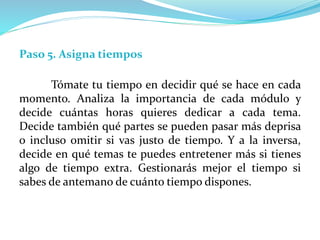 Paso 5. Asigna tiempos
Tómate tu tiempo en decidir qué se hace en cada
momento. Analiza la importancia de cada módulo y
decide cuántas horas quieres dedicar a cada tema.
Decide también qué partes se pueden pasar más deprisa
o incluso omitir si vas justo de tiempo. Y a la inversa,
decide en qué temas te puedes entretener más si tienes
algo de tiempo extra. Gestionarás mejor el tiempo si
sabes de antemano de cuánto tiempo dispones.
 