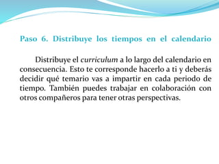 Paso 6. Distribuye los tiempos en el calendario
Distribuye el curriculum a lo largo del calendario en
consecuencia. Esto te corresponde hacerlo a ti y deberás
decidir qué temario vas a impartir en cada periodo de
tiempo. También puedes trabajar en colaboración con
otros compañeros para tener otras perspectivas.
 