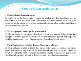  Resultados de los estudiantes
Es desde luego, la forma más evidente de evaluación. Los resultados de tus
estudiantes te dan una idea clara sobre cómo está funcionando tu plan y si es
efectivo o no. En base a los mismos, puedes reflexionar sobre tu plan, modificarlo
y mejorarlo si fuera preciso.
 Ver si te proporciona algo de información
En última instancia, tu propio plan debería aportarte algo de información. Por
ejemplo, te tendría que ayudar a conocer tus habilidades de gestión de tiempo, tus
habilidades docentes y otra información de valor sobre el curriculum.
 Contribuciones al proceso de enseñanza-aprendizaje.
El plan debería ayudar a todas las partes interesadas a realizar un mejor
seguimiento del curso y a tomar decisiones en el momento oportuno. Tener un
plan bien trabajado podría mejorar considerablemente la manera en que tú y tus
estudiantes lo percibís. Organiza diferentes aspectos y los hace accesibles.
Cómo evaluar tu plan (1/2)
 