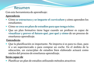 Resumen
Con esta herramienta de aprendizaje:
Aprenderás
 Cómo se estructura y se imparte el curriculum y cómo aprenden los
estudiantes;
 Cómo se crea un plan de estudios para que tenga éxito;
 Que un plan formativo tiene lugar cuando un profesor es capaz de
visualizar y prever el futuro qué, por qué y cómo de un proceso de
enseñanza-aprendizaje.
Entenderás
 Que la planificación es importante. No importa si es para tu clase, para
ir a un supermercado o para comprar un coche. En el ámbito de la
educación, un curso/plan de estudios bien elaborado actuará como
núcleo del proceso de enseñanza-aprendizaje.
Serás capaz de
 Planificar un plan de estudios utilizando métodos atractivos
 