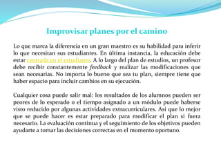 Improvisar planes por el camino
Lo que marca la diferencia en un gran maestro es su habilidad para inferir
lo que necesitan sus estudiantes. En última instancia, la educación debe
estar centrada en el estudiante. A lo largo del plan de estudios, un profesor
debe recibir constantemente feedback y realizar las modificaciones que
sean necesarias. No importa lo bueno que sea tu plan, siempre tiene que
haber espacio para incluir cambios en su ejecución.
Cualquier cosa puede salir mal: los resultados de los alumnos pueden ser
peores de lo esperado o el tiempo asignado a un módulo puede haberse
visto reducido por algunas actividades extracurriculares. Así que lo mejor
que se puede hacer es estar preparado para modificar el plan si fuera
necesario. La evaluación continua y el seguimiento de los objetivos pueden
ayudarte a tomar las decisiones correctas en el momento oportuno.
 