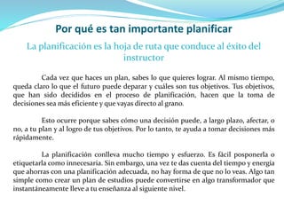 Por qué es tan importante planificar
La planificación es la hoja de ruta que conduce al éxito del
instructor
Cada vez que haces un plan, sabes lo que quieres lograr. Al mismo tiempo,
queda claro lo que el futuro puede deparar y cuáles son tus objetivos. Tus objetivos,
que han sido decididos en el proceso de planificación, hacen que la toma de
decisiones sea más eficiente y que vayas directo al grano.
Esto ocurre porque sabes cómo una decisión puede, a largo plazo, afectar, o
no, a tu plan y al logro de tus objetivos. Por lo tanto, te ayuda a tomar decisiones más
rápidamente.
La planificación conlleva mucho tiempo y esfuerzo. Es fácil posponerla o
etiquetarla como innecesaria. Sin embargo, una vez te das cuenta del tiempo y energía
que ahorras con una planificación adecuada, no hay forma de que no lo veas. Algo tan
simple como crear un plan de estudios puede convertirse en algo transformador que
instantáneamente lleve a tu enseñanza al siguiente nivel.
 