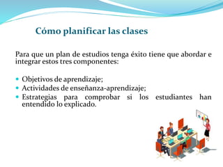 Para que un plan de estudios tenga éxito tiene que abordar e
integrar estos tres componentes:
 Objetivos de aprendizaje;
 Actividades de enseñanza-aprendizaje;
 Estrategias para comprobar si los estudiantes han
entendido lo explicado.
Cómo planificar las clases
 