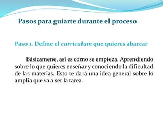 Paso 1. Define el curriculum que quieres abarcar
Básicamene, así es cómo se empieza. Aprendiendo
sobre lo que quieres enseñar y conociendo la dificultad
de las materias. Esto te dará una idea general sobre lo
amplia que va a ser la tarea.
Pasos para guiarte durante el proceso
 