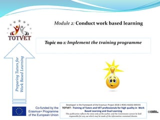 Module 2: Conduct work based learning
PreparingTutorsfor
WorkBasedLearning
Developed in the framework of the Erasmus+ Project 2018-1-RO01-KA202-049191
TOTVET - Training of Tutors and VET professionals for high quality in Work
Based Learning and Dual Learning
This publication reflects the views only of the author, and the Commission cannot be held
responsible for any use which may be made of the information contained therein.
 