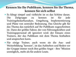 Kennen Sie Ihr Publikum, kennen Sie Ihr Thema,
kennen Sie sich selbst
 Es klingt simpel und vielleicht ist es das Schöne daran.
Die Zielgruppe zu kennen ist für jede
Trainingsbedarfsanalyse, Umgebung, Implementierung
und Pläne von zentraler Bedeutung. Das Gleiche gilt für
das Thema das natürlich auf Ihr Publikum zugeschnitten
ist. Dann der größte Faktor, der von Führungskräften und
Trainingspersonal oft ignoriert wird: der Einsatz eines
Trainers, der das Publikum mit dem Thema festhalten
und ansprechen kann.
 Für einige Trainer, auch wenn sie die Aus- und
Weiterbildung "kennen", ist das Aufstehen und Reden vor
der Gruppe immer noch ihre größte Angst - ihre "Mission
unmöglich„ mehr als für andere Leute.
 