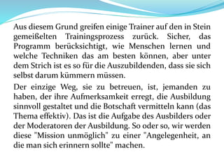 Aus diesem Grund greifen einige Trainer auf den in Stein
gemeißelten Trainingsprozess zurück. Sicher, das
Programm berücksichtigt, wie Menschen lernen und
welche Techniken das am besten können, aber unter
dem Strich ist es so für die Auszubildenden, dass sie sich
selbst darum kümmern müssen.
Der einzige Weg, sie zu betreuen, ist, jemanden zu
haben, der ihre Aufmerksamkeit erregt, die Ausbildung
sinnvoll gestaltet und die Botschaft vermitteln kann (das
Thema effektiv). Das ist die Aufgabe des Ausbilders oder
der Moderatoren der Ausbildung. So oder so, wir werden
diese "Mission unmöglich" zu einer "Angelegenheit, an
die man sich erinnern sollte" machen.
 