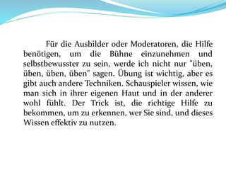 Für die Ausbilder oder Moderatoren, die Hilfe
benötigen, um die Bühne einzunehmen und
selbstbewusster zu sein, werde ich nicht nur "üben,
üben, üben, üben" sagen. Übung ist wichtig, aber es
gibt auch andere Techniken. Schauspieler wissen, wie
man sich in ihrer eigenen Haut und in der anderer
wohl fühlt. Der Trick ist, die richtige Hilfe zu
bekommen, um zu erkennen, wer Sie sind, und dieses
Wissen effektiv zu nutzen.
 