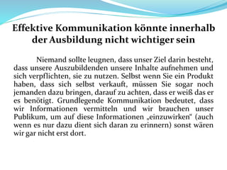 Effektive Kommunikation könnte innerhalb
der Ausbildung nicht wichtiger sein
Niemand sollte leugnen, dass unser Ziel darin besteht,
dass unsere Auszubildenden unsere Inhalte aufnehmen und
sich verpflichten, sie zu nutzen. Selbst wenn Sie ein Produkt
haben, dass sich selbst verkauft, müssen Sie sogar noch
jemanden dazu bringen, darauf zu achten, dass er weiß das er
es benötigt. Grundlegende Kommunikation bedeutet, dass
wir Informationen vermitteln und wir brauchen unser
Publikum, um auf diese Informationen „einzuwirken“ (auch
wenn es nur dazu dient sich daran zu erinnern) sonst wären
wir gar nicht erst dort.
 