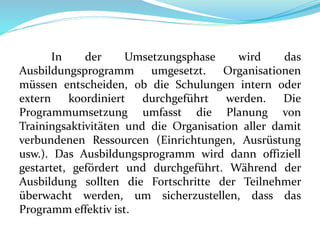 In der Umsetzungsphase wird das
Ausbildungsprogramm umgesetzt. Organisationen
müssen entscheiden, ob die Schulungen intern oder
extern koordiniert durchgeführt werden. Die
Programmumsetzung umfasst die Planung von
Trainingsaktivitäten und die Organisation aller damit
verbundenen Ressourcen (Einrichtungen, Ausrüstung
usw.). Das Ausbildungsprogramm wird dann offiziell
gestartet, gefördert und durchgeführt. Während der
Ausbildung sollten die Fortschritte der Teilnehmer
überwacht werden, um sicherzustellen, dass das
Programm effektiv ist.
 