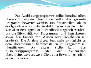 Das Ausbildungsprogramm sollte kontinuierlich
überwacht werden. Am Ende sollte das gesamte
Programm bewertet werden, um festzustellen, ob es
erfolgreich war und die Ausbildungsziele erreicht hat.
Von allen Beteiligten sollte Feedback eingeholt werden,
um die Effektivität von Programmen und Instruktoren
sowie den Erwerb von Wissen oder Fähigkeiten zu
ermitteln. Die Analyse dieses Feedbacks ermöglicht es
dem Unternehmen, Schwachstellen im Programm zu
identifizieren. An dieser Stelle kann das
Ausbildungsprogramm oder der Aktionsplan
überarbeitet werden, wenn Ziele oder Erwartungen nicht
erreicht werden.
 