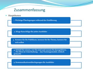 Zusammenfassung
 Hauptthemen
1. Wichtige Überlegungen während der Einführung
2. Kluge Ratschläge für jeden Ausbilder
3. Kennen Sie Ihr Publikum, kennen Sie Ihr Thema, kennen Sie
sich selbst
4. Sobald Sie wissen, wer Sie sind und warum Sie dazugehören.
... Der Rest ist Unterhaltung -- das Trainingsmodul, einfach
gemacht
5. Kommunikationsüberlegungen für Ausbilder
 