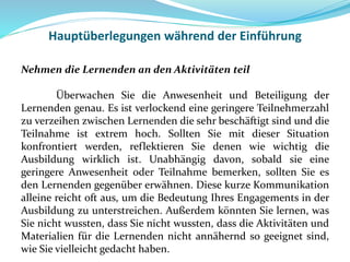 Hauptüberlegungen während der Einführung
Nehmen die Lernenden an den Aktivitäten teil
Überwachen Sie die Anwesenheit und Beteiligung der
Lernenden genau. Es ist verlockend eine geringere Teilnehmerzahl
zu verzeihen zwischen Lernenden die sehr beschäftigt sind und die
Teilnahme ist extrem hoch. Sollten Sie mit dieser Situation
konfrontiert werden, reflektieren Sie denen wie wichtig die
Ausbildung wirklich ist. Unabhängig davon, sobald sie eine
geringere Anwesenheit oder Teilnahme bemerken, sollten Sie es
den Lernenden gegenüber erwähnen. Diese kurze Kommunikation
alleine reicht oft aus, um die Bedeutung Ihres Engagements in der
Ausbildung zu unterstreichen. Außerdem könnten Sie lernen, was
Sie nicht wussten, dass Sie nicht wussten, dass die Aktivitäten und
Materialien für die Lernenden nicht annähernd so geeignet sind,
wie Sie vielleicht gedacht haben.
 