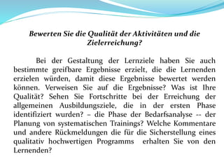 Bewerten Sie die Qualität der Aktivitäten und die
Zielerreichung?
Bei der Gestaltung der Lernziele haben Sie auch
bestimmte greifbare Ergebnisse erzielt, die die Lernenden
erzielen würden, damit diese Ergebnisse bewertet werden
können. Verweisen Sie auf die Ergebnisse? Was ist Ihre
Qualität? Sehen Sie Fortschritte bei der Erreichung der
allgemeinen Ausbildungsziele, die in der ersten Phase
identifiziert wurden? – die Phase der Bedarfsanalyse -- der
Planung von systematischen Trainings? Welche Kommentare
und andere Rückmeldungen die für die Sicherstellung eines
qualitativ hochwertigen Programms erhalten Sie von den
Lernenden?
 