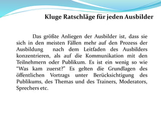 Das größte Anliegen der Ausbilder ist, dass sie
sich in den meisten Fällen mehr auf den Prozess der
Ausbildung nach dem Leitfaden des Ausbilders
konzentrieren, als auf die Kommunikation mit den
Teilnehmern oder Publikum. Es ist ein wenig so wie
“Was kam zuerst?” Es gelten die Grundlagen des
öffentlichen Vortrags unter Berücksichtigung des
Publikums, des Themas und des Trainers, Moderators,
Sprechers etc.
Kluge Ratschläge für jeden Ausbilder
 