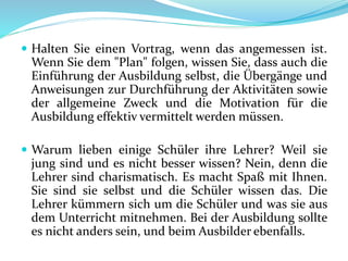  Halten Sie einen Vortrag, wenn das angemessen ist.
Wenn Sie dem "Plan" folgen, wissen Sie, dass auch die
Einführung der Ausbildung selbst, die Übergänge und
Anweisungen zur Durchführung der Aktivitäten sowie
der allgemeine Zweck und die Motivation für die
Ausbildung effektiv vermittelt werden müssen.
 Warum lieben einige Schüler ihre Lehrer? Weil sie
jung sind und es nicht besser wissen? Nein, denn die
Lehrer sind charismatisch. Es macht Spaß mit Ihnen.
Sie sind sie selbst und die Schüler wissen das. Die
Lehrer kümmern sich um die Schüler und was sie aus
dem Unterricht mitnehmen. Bei der Ausbildung sollte
es nicht anders sein, und beim Ausbilder ebenfalls.
 
