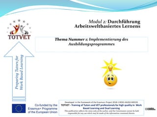 Modul 2: Durchführung
Arbeitsweltbasiertes Lernens
PreparingTutorsfor
WorkBasedLearning
Developed in the framework of the Erasmus+ Project 2018-1-RO01-KA202-049191
TOTVET - Training of Tutors and VET professionals for high quality in Work
Based Learning and Dual Learning
This publication reflects the views only of the author, and the Commission cannot be held
responsible for any use which may be made of the information contained therein.
 