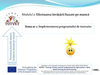 Modulul 2: Efectuarea învățării bazate pe muncă
Formareatutorilorpentru
învățareabazatăpemuncă
Developed in the framework of the Erasmus+ Project 2018-1-RO01-KA202-049191
TOTVET - Training of Tutors and VET professionals for high quality in Work
Based Learning and Dual Learning
This publication reflects the views only of the author, and the Commission cannot be held
responsible for any use which may be made of the information contained therein.
 