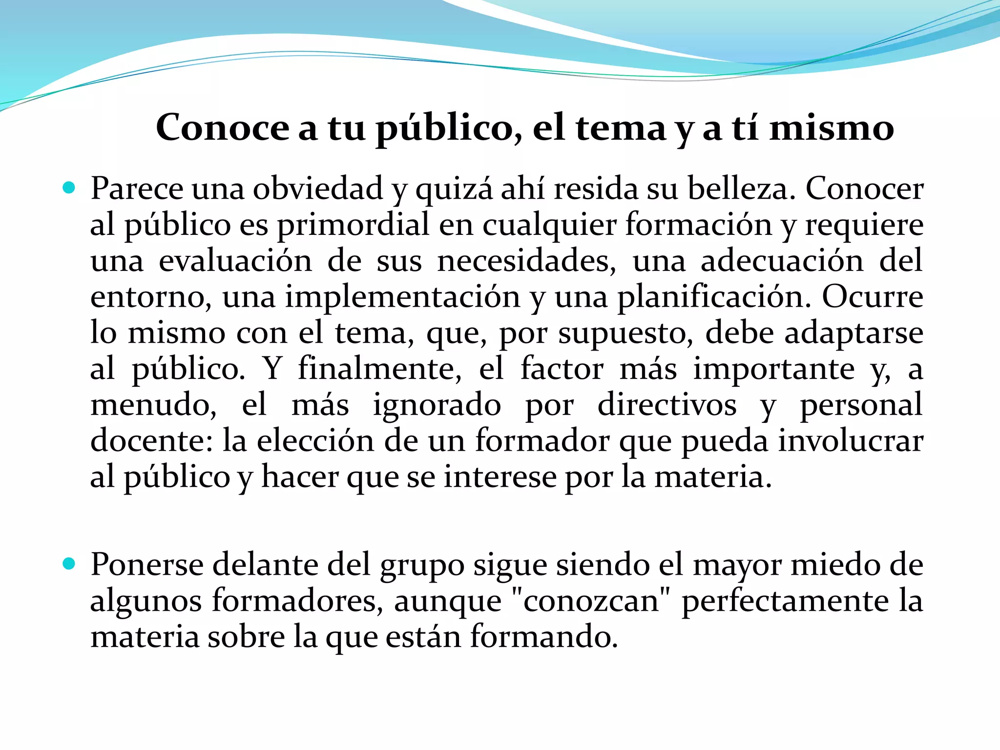 Conoce a tu público, el tema y a tí mismo
 Parece una obviedad y quizá ahí resida su belleza. Conocer
al público es primordial en cualquier formación y requiere
una evaluación de sus necesidades, una adecuación del
entorno, una implementación y una planificación. Ocurre
lo mismo con el tema, que, por supuesto, debe adaptarse
al público. Y finalmente, el factor más importante y, a
menudo, el más ignorado por directivos y personal
docente: la elección de un formador que pueda involucrar
al público y hacer que se interese por la materia.
 Ponerse delante del grupo sigue siendo el mayor miedo de
algunos formadores, aunque "conozcan" perfectamente la
materia sobre la que están formando.
 