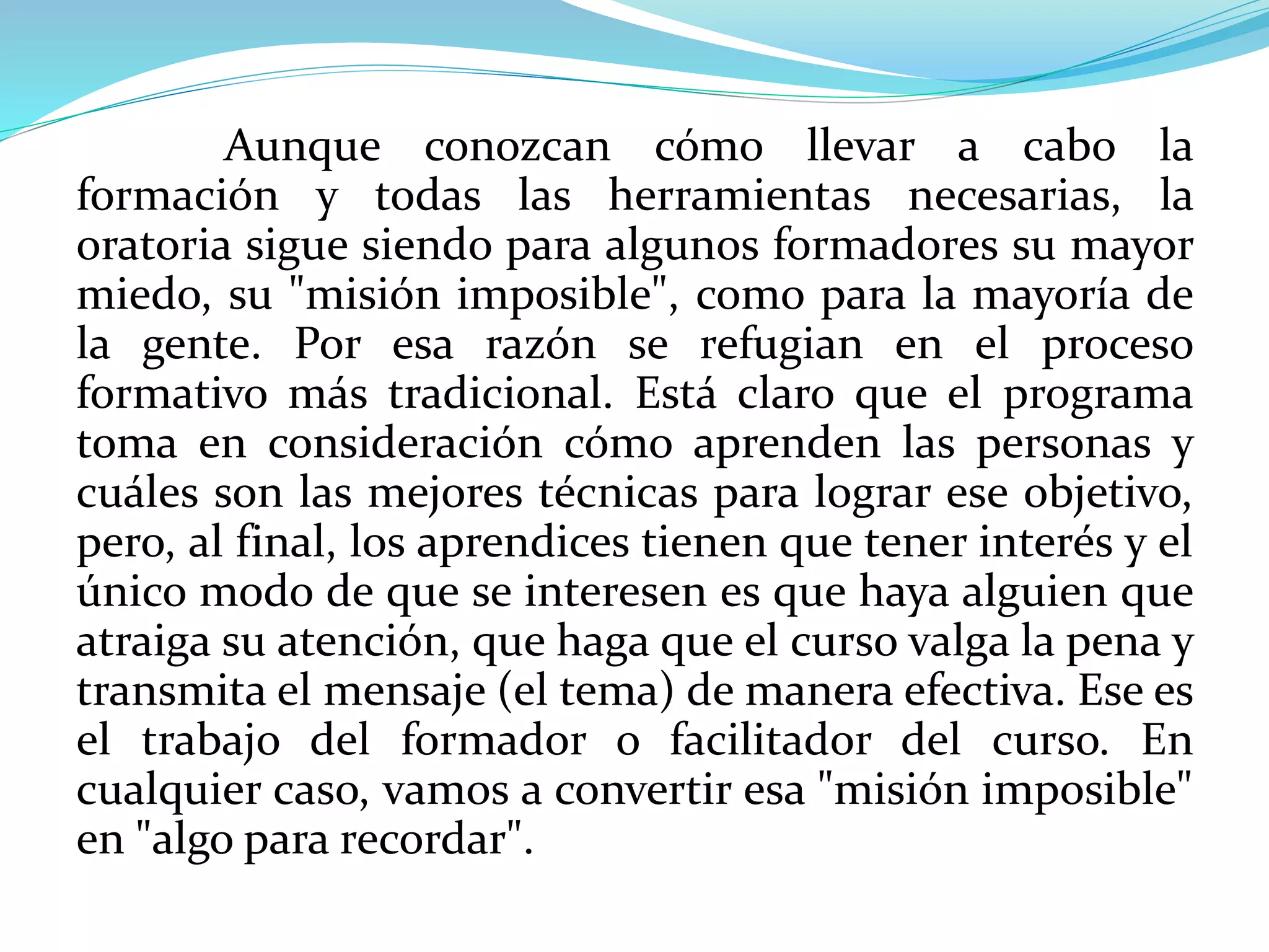 Aunque conozcan cómo llevar a cabo la
formación y todas las herramientas necesarias, la
oratoria sigue siendo para algunos formadores su mayor
miedo, su "misión imposible", como para la mayoría de
la gente. Por esa razón se refugian en el proceso
formativo más tradicional. Está claro que el programa
toma en consideración cómo aprenden las personas y
cuáles son las mejores técnicas para lograr ese objetivo,
pero, al final, los aprendices tienen que tener interés y el
único modo de que se interesen es que haya alguien que
atraiga su atención, que haga que el curso valga la pena y
transmita el mensaje (el tema) de manera efectiva. Ese es
el trabajo del formador o facilitador del curso. En
cualquier caso, vamos a convertir esa "misión imposible"
en "algo para recordar".
 