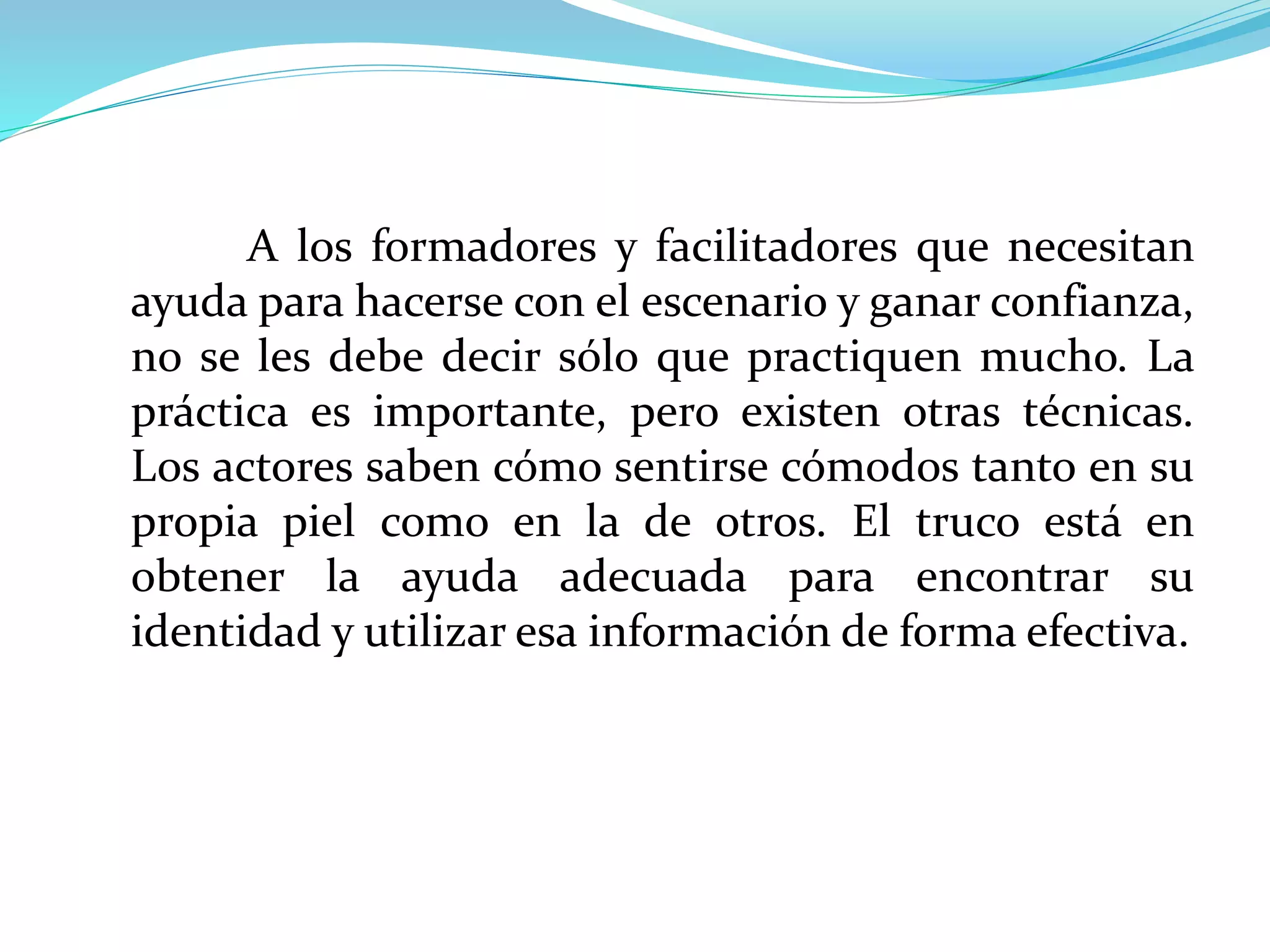 A los formadores y facilitadores que necesitan
ayuda para hacerse con el escenario y ganar confianza,
no se les debe decir sólo que practiquen mucho. La
práctica es importante, pero existen otras técnicas.
Los actores saben cómo sentirse cómodos tanto en su
propia piel como en la de otros. El truco está en
obtener la ayuda adecuada para encontrar su
identidad y utilizar esa información de forma efectiva.
 