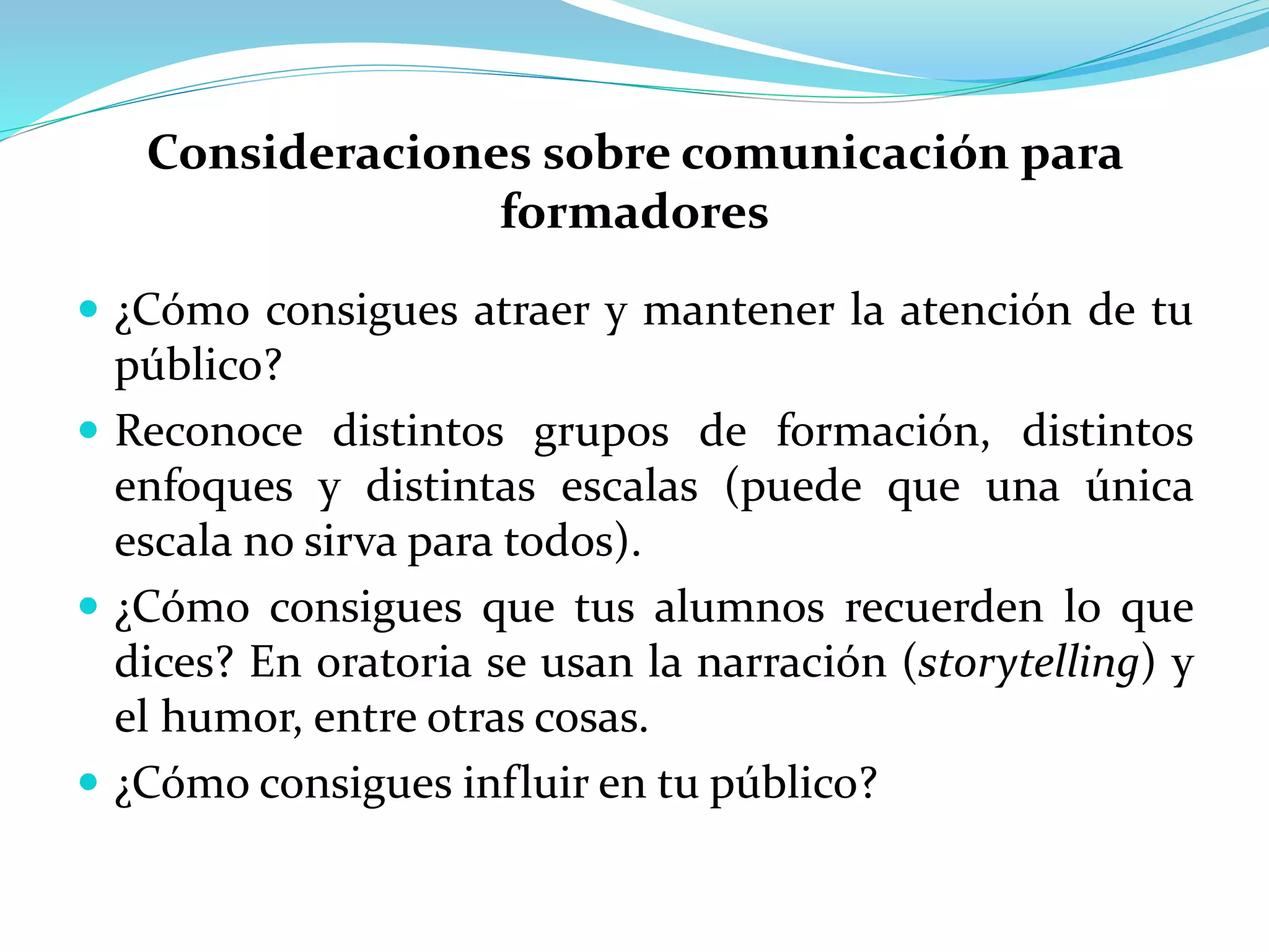 Consideraciones sobre comunicación para
formadores
 ¿Cómo consigues atraer y mantener la atención de tu
público?
 Reconoce distintos grupos de formación, distintos
enfoques y distintas escalas (puede que una única
escala no sirva para todos).
 ¿Cómo consigues que tus alumnos recuerden lo que
dices? En oratoria se usan la narración (storytelling) y
el humor, entre otras cosas.
 ¿Cómo consigues influir en tu público?
 