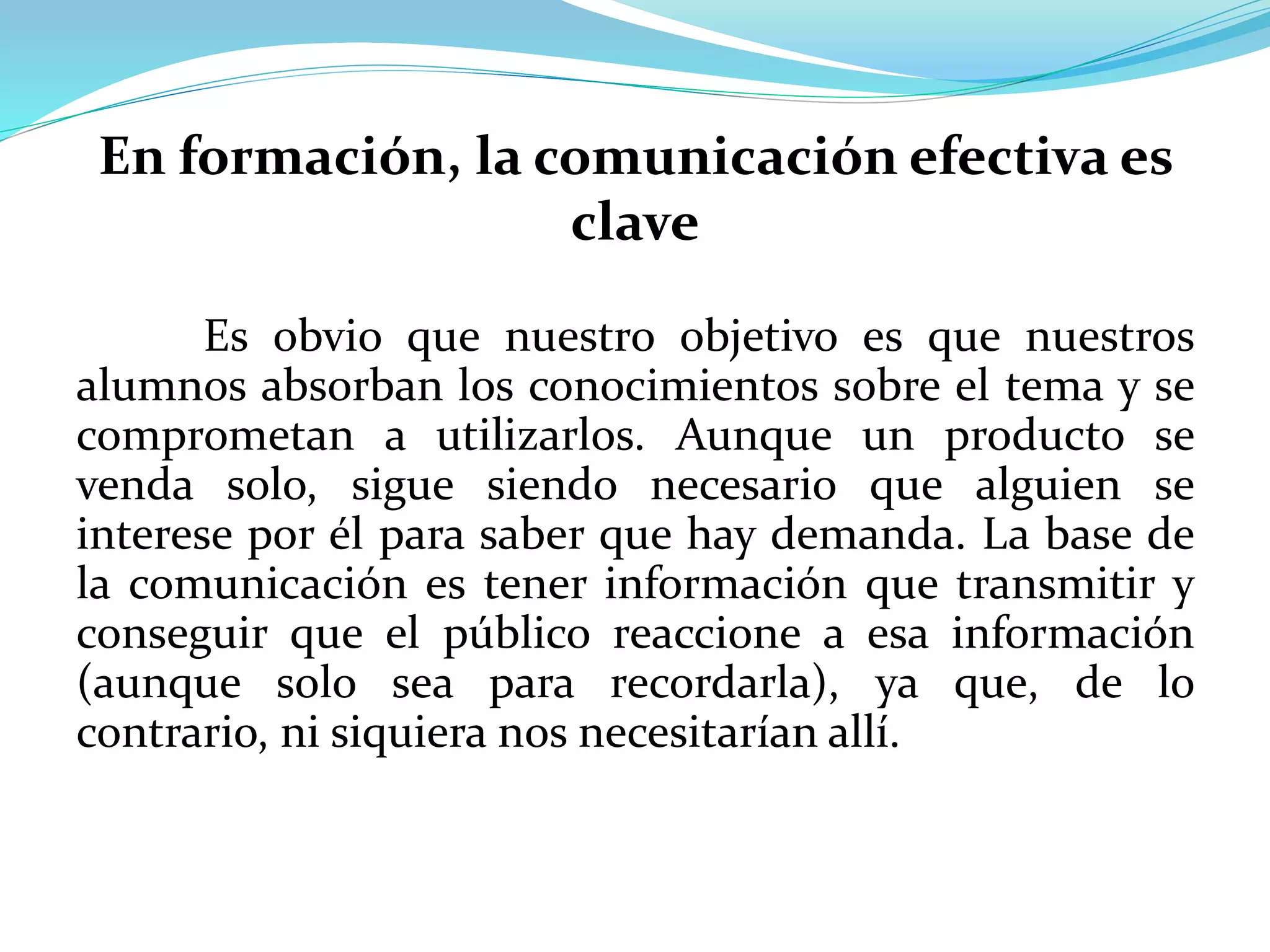 En formación, la comunicación efectiva es
clave
Es obvio que nuestro objetivo es que nuestros
alumnos absorban los conocimientos sobre el tema y se
comprometan a utilizarlos. Aunque un producto se
venda solo, sigue siendo necesario que alguien se
interese por él para saber que hay demanda. La base de
la comunicación es tener información que transmitir y
conseguir que el público reaccione a esa información
(aunque solo sea para recordarla), ya que, de lo
contrario, ni siquiera nos necesitarían allí.
 