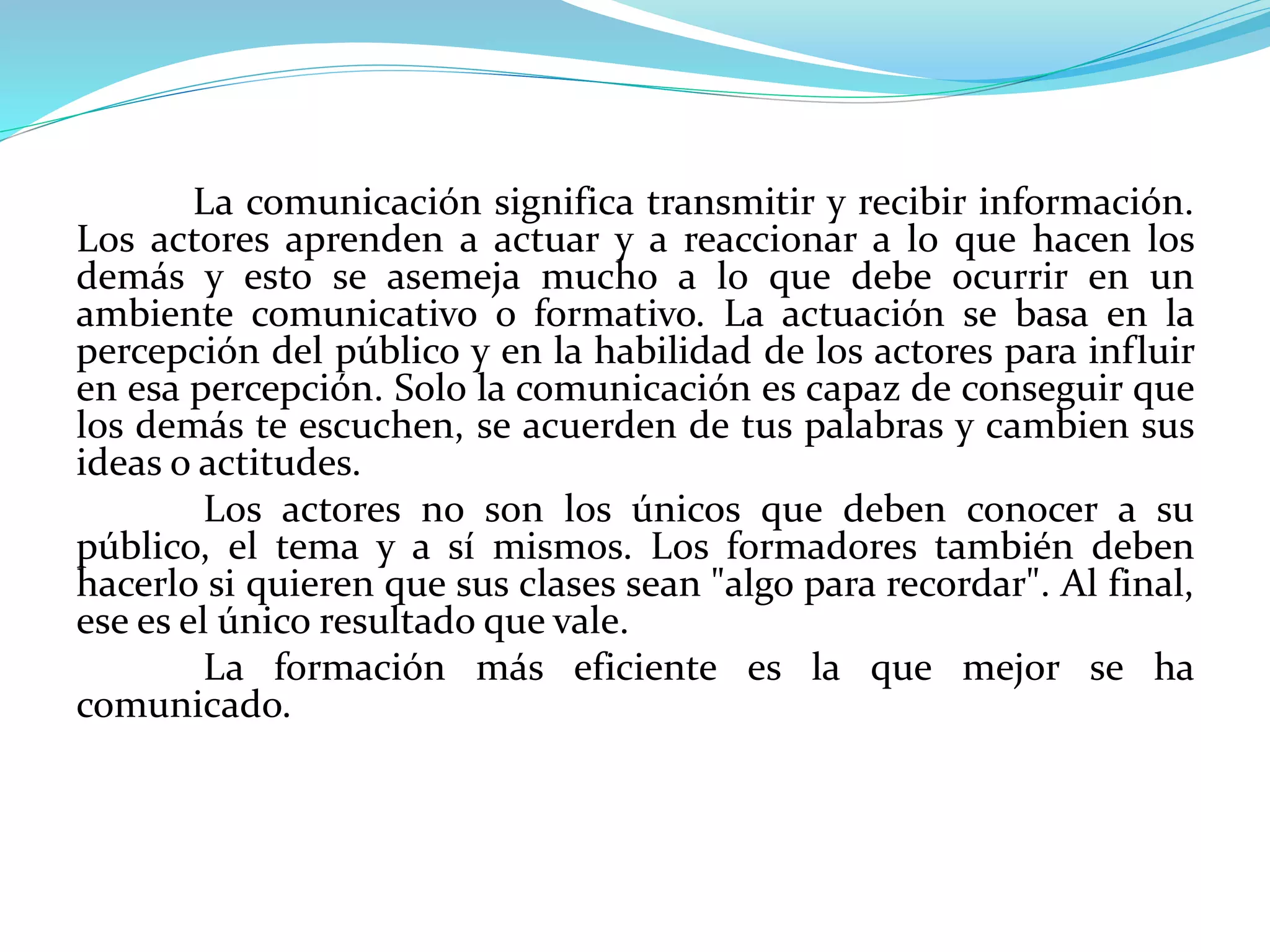 La comunicación significa transmitir y recibir información.
Los actores aprenden a actuar y a reaccionar a lo que hacen los
demás y esto se asemeja mucho a lo que debe ocurrir en un
ambiente comunicativo o formativo. La actuación se basa en la
percepción del público y en la habilidad de los actores para influir
en esa percepción. Solo la comunicación es capaz de conseguir que
los demás te escuchen, se acuerden de tus palabras y cambien sus
ideas o actitudes.
Los actores no son los únicos que deben conocer a su
público, el tema y a sí mismos. Los formadores también deben
hacerlo si quieren que sus clases sean "algo para recordar". Al final,
ese es el único resultado que vale.
La formación más eficiente es la que mejor se ha
comunicado.
 