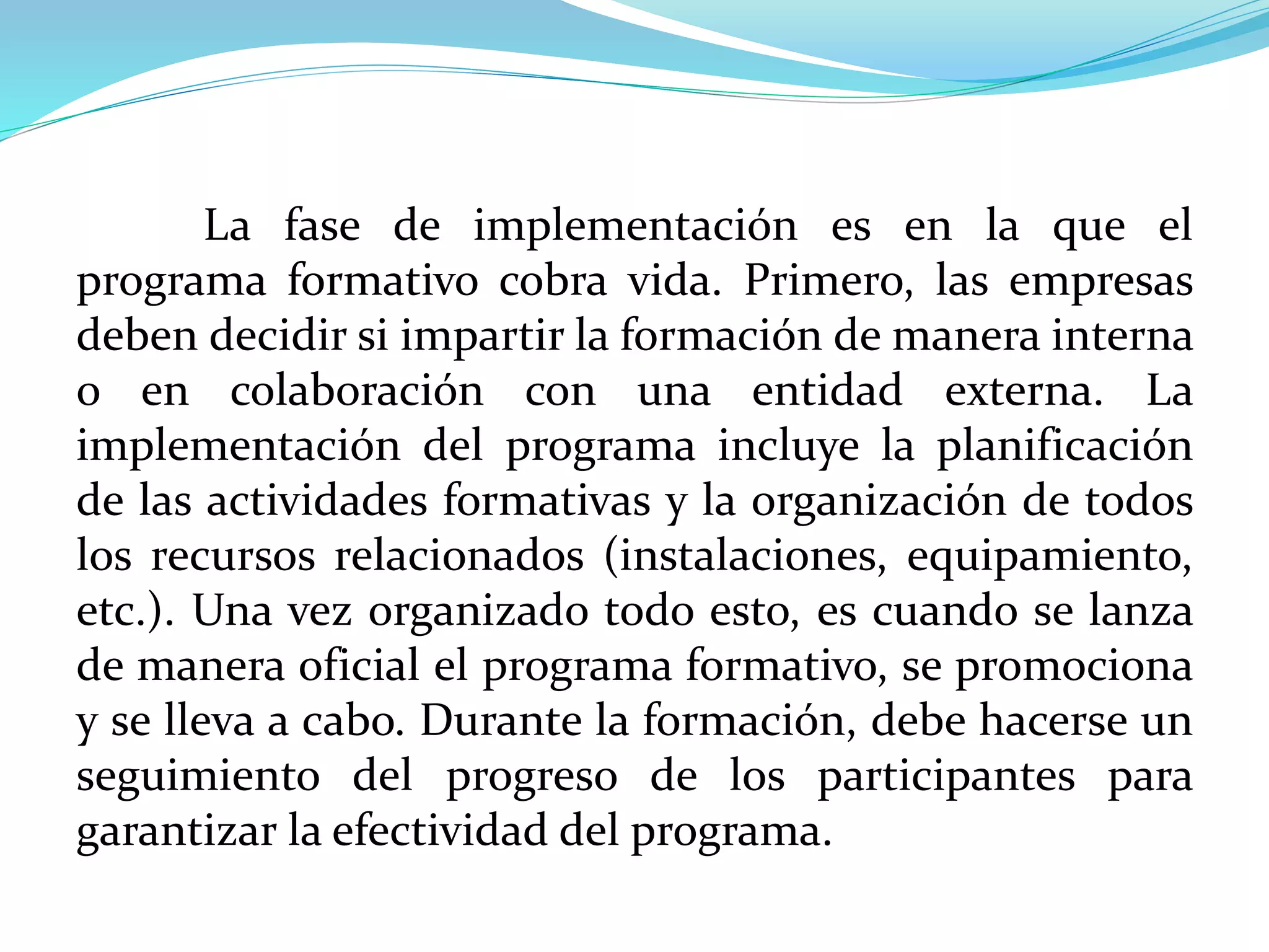 La fase de implementación es en la que el
programa formativo cobra vida. Primero, las empresas
deben decidir si impartir la formación de manera interna
o en colaboración con una entidad externa. La
implementación del programa incluye la planificación
de las actividades formativas y la organización de todos
los recursos relacionados (instalaciones, equipamiento,
etc.). Una vez organizado todo esto, es cuando se lanza
de manera oficial el programa formativo, se promociona
y se lleva a cabo. Durante la formación, debe hacerse un
seguimiento del progreso de los participantes para
garantizar la efectividad del programa.
 