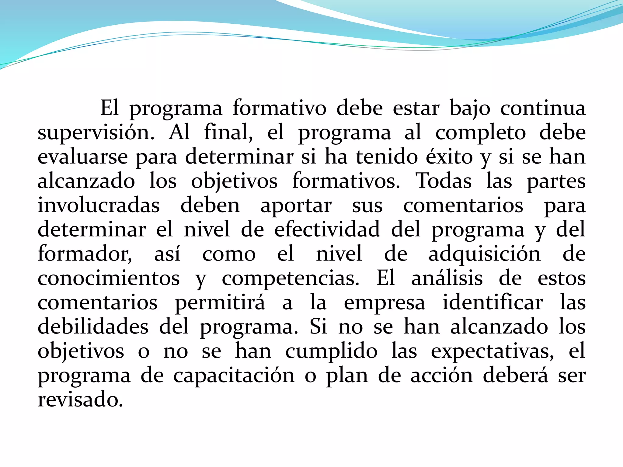 El programa formativo debe estar bajo continua
supervisión. Al final, el programa al completo debe
evaluarse para determinar si ha tenido éxito y si se han
alcanzado los objetivos formativos. Todas las partes
involucradas deben aportar sus comentarios para
determinar el nivel de efectividad del programa y del
formador, así como el nivel de adquisición de
conocimientos y competencias. El análisis de estos
comentarios permitirá a la empresa identificar las
debilidades del programa. Si no se han alcanzado los
objetivos o no se han cumplido las expectativas, el
programa de capacitación o plan de acción deberá ser
revisado.
 