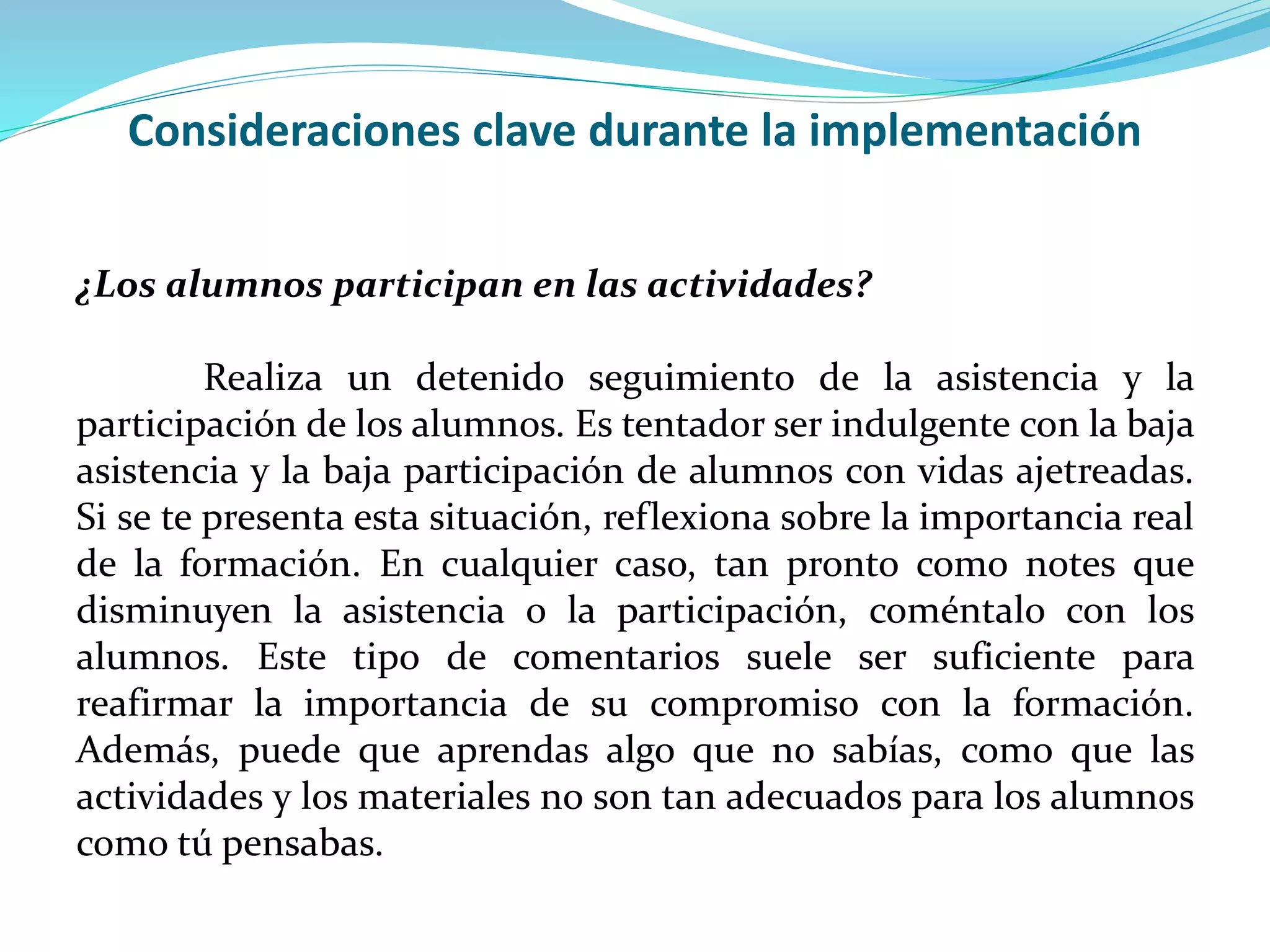 Consideraciones clave durante la implementación
¿Los alumnos participan en las actividades?
Realiza un detenido seguimiento de la asistencia y la
participación de los alumnos. Es tentador ser indulgente con la baja
asistencia y la baja participación de alumnos con vidas ajetreadas.
Si se te presenta esta situación, reflexiona sobre la importancia real
de la formación. En cualquier caso, tan pronto como notes que
disminuyen la asistencia o la participación, coméntalo con los
alumnos. Este tipo de comentarios suele ser suficiente para
reafirmar la importancia de su compromiso con la formación.
Además, puede que aprendas algo que no sabías, como que las
actividades y los materiales no son tan adecuados para los alumnos
como tú pensabas.
 