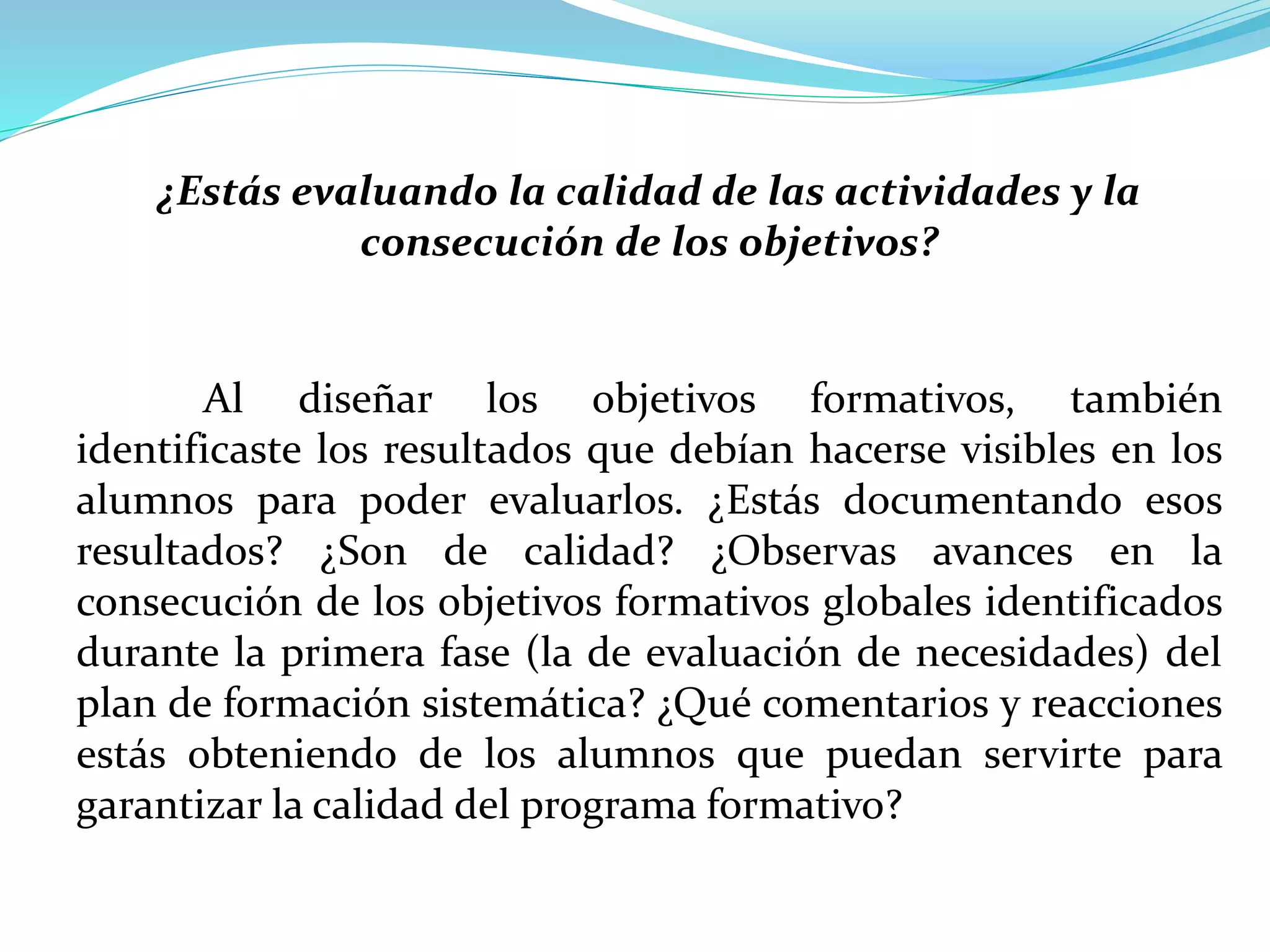 ¿Estás evaluando la calidad de las actividades y la
consecución de los objetivos?
Al diseñar los objetivos formativos, también
identificaste los resultados que debían hacerse visibles en los
alumnos para poder evaluarlos. ¿Estás documentando esos
resultados? ¿Son de calidad? ¿Observas avances en la
consecución de los objetivos formativos globales identificados
durante la primera fase (la de evaluación de necesidades) del
plan de formación sistemática? ¿Qué comentarios y reacciones
estás obteniendo de los alumnos que puedan servirte para
garantizar la calidad del programa formativo?
 