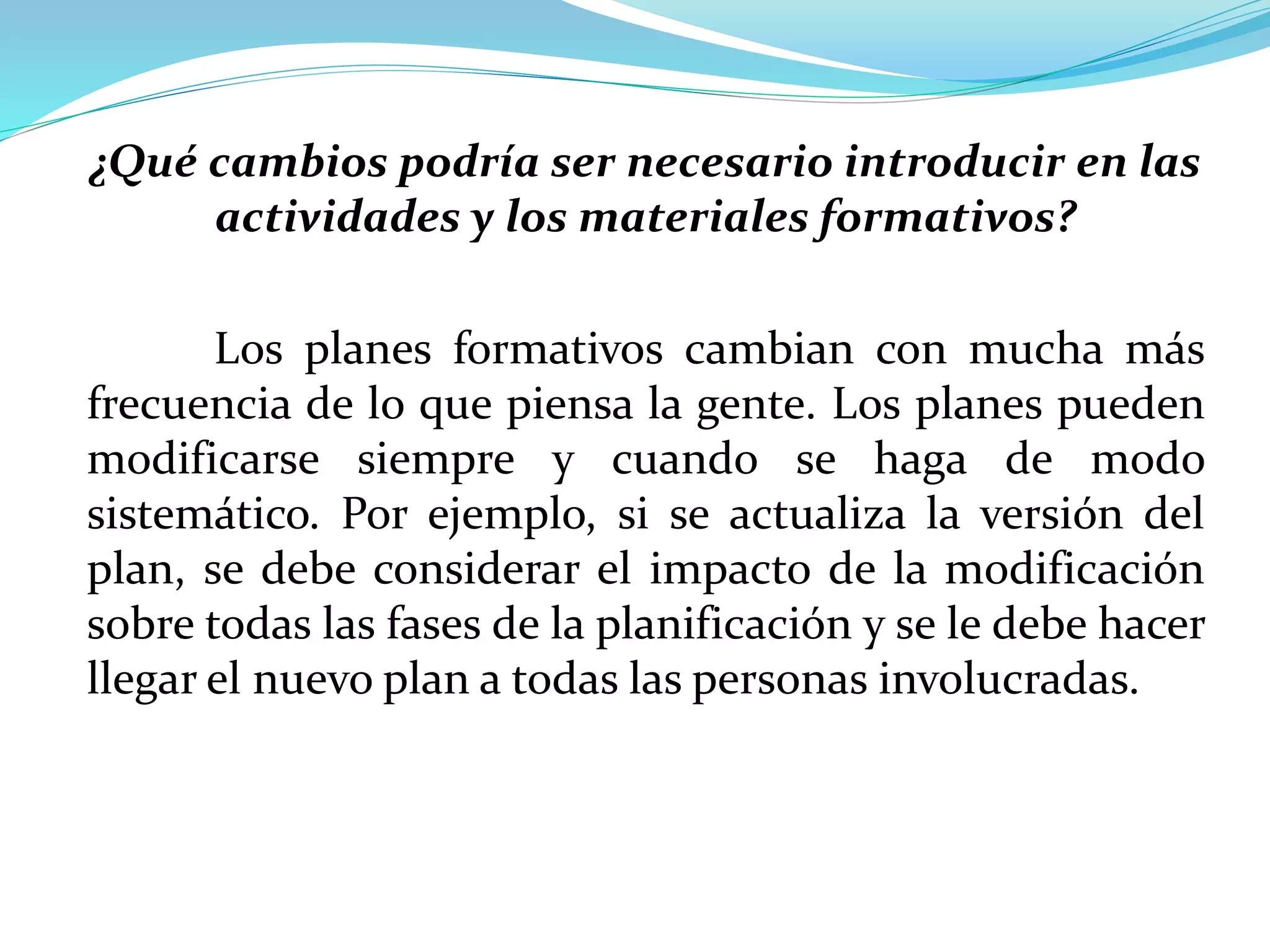 ¿Qué cambios podría ser necesario introducir en las
actividades y los materiales formativos?
Los planes formativos cambian con mucha más
frecuencia de lo que piensa la gente. Los planes pueden
modificarse siempre y cuando se haga de modo
sistemático. Por ejemplo, si se actualiza la versión del
plan, se debe considerar el impacto de la modificación
sobre todas las fases de la planificación y se le debe hacer
llegar el nuevo plan a todas las personas involucradas.
 