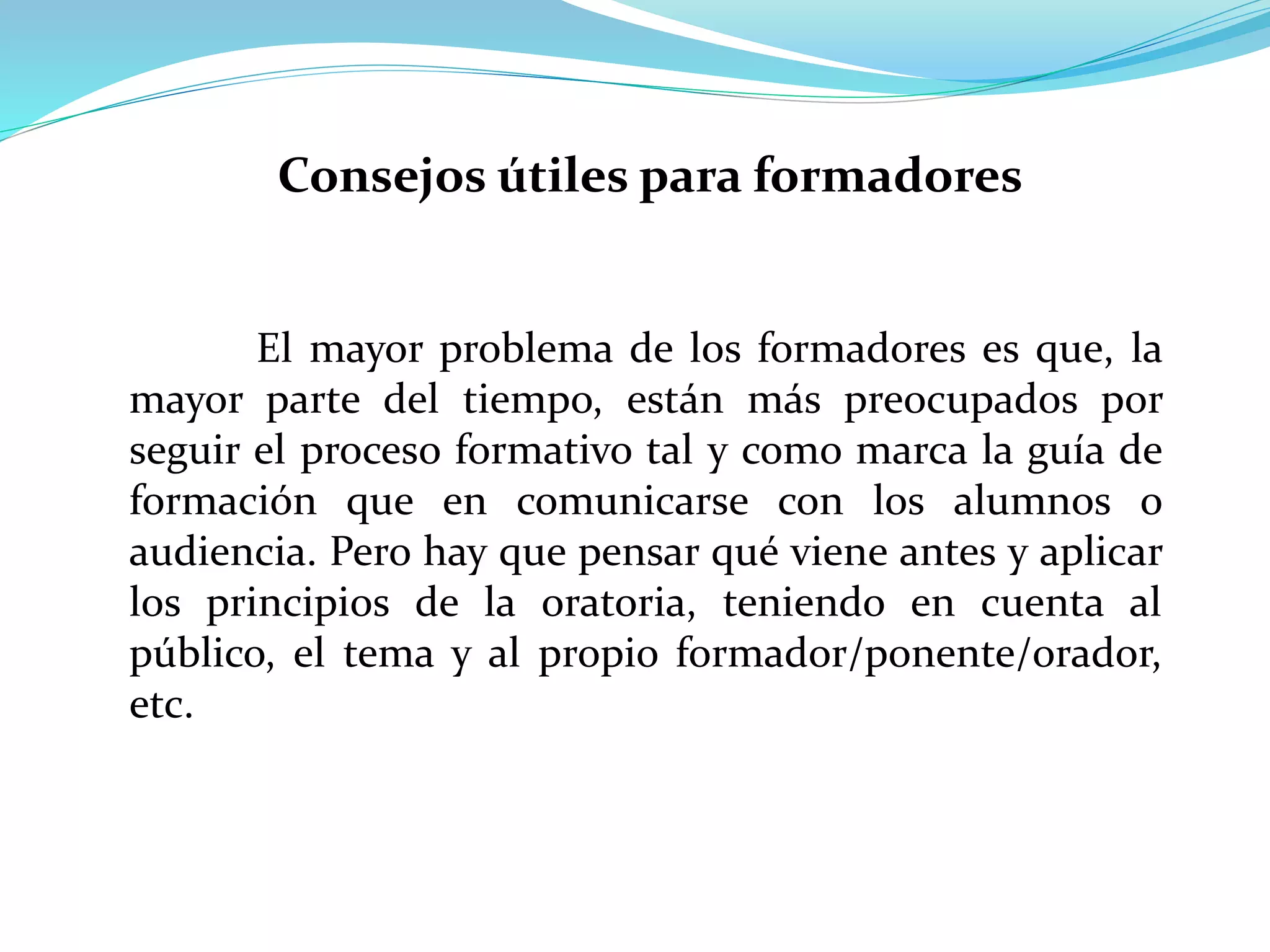 El mayor problema de los formadores es que, la
mayor parte del tiempo, están más preocupados por
seguir el proceso formativo tal y como marca la guía de
formación que en comunicarse con los alumnos o
audiencia. Pero hay que pensar qué viene antes y aplicar
los principios de la oratoria, teniendo en cuenta al
público, el tema y al propio formador/ponente/orador,
etc.
Consejos útiles para formadores
 