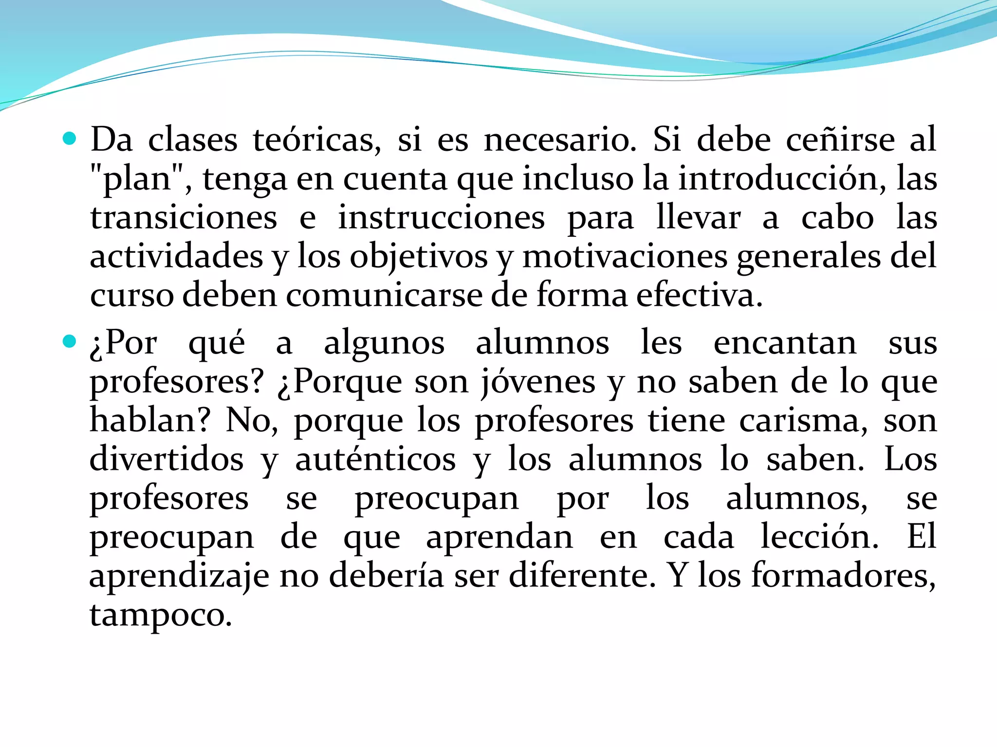  Da clases teóricas, si es necesario. Si debe ceñirse al
"plan", tenga en cuenta que incluso la introducción, las
transiciones e instrucciones para llevar a cabo las
actividades y los objetivos y motivaciones generales del
curso deben comunicarse de forma efectiva.
 ¿Por qué a algunos alumnos les encantan sus
profesores? ¿Porque son jóvenes y no saben de lo que
hablan? No, porque los profesores tiene carisma, son
divertidos y auténticos y los alumnos lo saben. Los
profesores se preocupan por los alumnos, se
preocupan de que aprendan en cada lección. El
aprendizaje no debería ser diferente. Y los formadores,
tampoco.
 