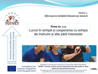 Modul 2:
Efectuarea învățării bazate pe muncă
Formareatutorilorpentru
învățareabazatăpemuncă
Developed in the framework of the Erasmus+ Project 2018-1-RO01-KA202-049191
TOTVET - Training of Tutors and VET professionals for high quality in Work
Based Learning and Dual Learning
This publication reflects the views only of the author, and the Commission cannot be held
responsible for any use which may be made of the information contained therein.
 