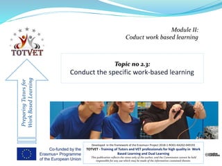 Module II:
Coduct work based learning
PreparingTutorsfor
WorkBasedLearning
Developed in the framework of the Erasmus+ Project 2018-1-RO01-KA202-049191
TOTVET - Training of Tutors and VET professionals for high quality in Work
Based Learning and Dual Learning
This publication reflects the views only of the author, and the Commission cannot be held
responsible for any use which may be made of the information contained therein.
 