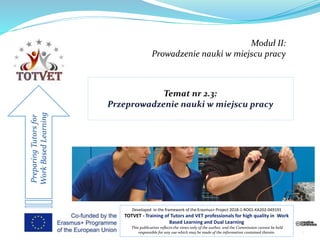 Moduł II:
Prowadzenie nauki w miejscu pracy
PreparingTutorsfor
WorkBasedLearning
Developed in the framework of the Erasmus+ Project 2018-1-RO01-KA202-049191
TOTVET - Training of Tutors and VET professionals for high quality in Work
Based Learning and Dual Learning
This publication reflects the views only of the author, and the Commission cannot be held
responsible for any use which may be made of the information contained therein. 1
 