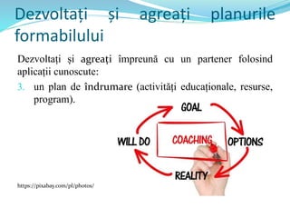 Dezvoltați și agreați planurile
formabilului
Dezvoltați și agreați împreună cu un partener folosind
aplicații cunoscute:
3. un plan de îndrumare (activități educaționale, resurse,
program).
https://pixabay.com/pl/photos/
 
