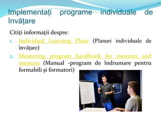 Implementați programe individuale de
învățare
Citiți informații despre:
1. Individual Learning Plans (Planuri individuale de
învățare)
2. Mentoring program handbook for mentees and
mentors (Manual -program de îndrumare pentru
formabili și formatori)
 