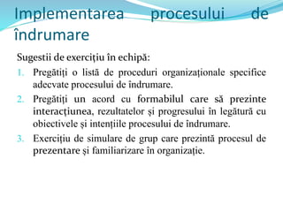Implementarea procesului de
îndrumare
Sugestii de exercițiu în echipă:
1. Pregătiți o listă de proceduri organizaționale specifice
adecvate procesului de îndrumare.
2. Pregătiți un acord cu formabilul care să prezinte
interacțiunea, rezultatelor și progresului în legătură cu
obiectivele și intențiile procesului de îndrumare.
3. Exercițiu de simulare de grup care prezintă procesul de
prezentare și familiarizare în organizație.
 