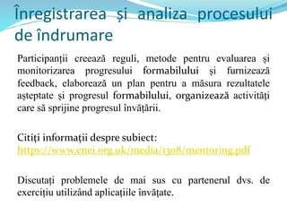 Înregistrarea și analiza procesului
de îndrumare
Participanții creează reguli, metode pentru evaluarea și
monitorizarea progresului formabilului și furnizează
feedback, elaborează un plan pentru a măsura rezultatele
așteptate și progresul formabilului, organizează activități
care să sprijine progresul învățării.
Citiți informații despre subiect:
https://www.enei.org.uk/media/1308/mentoring.pdf
Discutați problemele de mai sus cu partenerul dvs. de
exercițiu utilizând aplicațiile învățate.
 