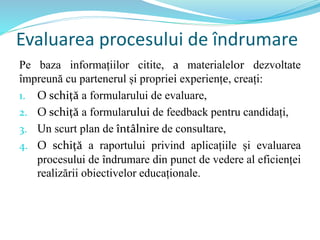 Evaluarea procesului de îndrumare
Pe baza informațiilor citite, a materialelor dezvoltate
împreună cu partenerul și propriei experiențe, creați:
1. O schiță a formularului de evaluare,
2. O schiță a formularului de feedback pentru candidați,
3. Un scurt plan de întâlnire de consultare,
4. O schiță a raportului privind aplicațiile și evaluarea
procesului de îndrumare din punct de vedere al eficienței
realizării obiectivelor educaționale.
 