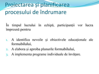 Proiectarea și planificarea
procesului de îndrumare
În timpul lucrului în echipă, participanții vor lucra
împreună pentru
1. A identifica nevoile și obiectivele educaționale ale
formabilului,
2. A elabora și aproba planurile formabilului,
3. A implementa programe individuale de învățare.
 