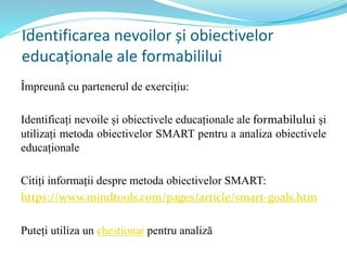 Identificarea nevoilor și obiectivelor
educaționale ale formabililui
Împreună cu partenerul de exercițiu:
Identificați nevoile și obiectivele educaționale ale formabilului și
utilizați metoda obiectivelor SMART pentru a analiza obiectivele
educaționale
Citiți informații despre metoda obiectivelor SMART:
https://www.mindtools.com/pages/article/smart-goals.htm
Puteți utiliza un chestionar pentru analiză
 