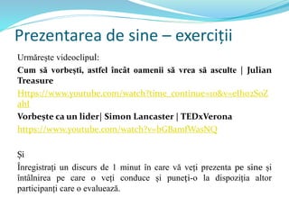 Prezentarea de sine – exerciții
Urmărește videoclipul:
Cum să vorbești, astfel încât oamenii să vrea să asculte | Julian
Treasure
Https://www.youtube.com/watch?time_continue=10&v=eIho2S0Z
ahI
Vorbește ca un lider| Simon Lancaster | TEDxVerona
https://www.youtube.com/watch?v=bGBamfWasNQ
Și
Înregistrați un discurs de 1 minut în care vă veți prezenta pe sine și
întâlnirea pe care o veți conduce și puneți-o la dispoziția altor
participanți care o evaluează.
 