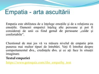 Empatia - arta ascultării
Empatia este abilitatea de a înțelege emoțiile și de a relaționa cu
emoțiile. Oamenii empatici înțeleg alte persoane și pot fi
considerați de unii ca fiind genul de persoane „calde și
confortabile”.
Chestionul de mai jos vă va măsura nivelul de empatie prin
punerea mai multor tipuri de întrebări. Veți fi întrebat despre
comportamentul dvs., credințele dvs. și ce ați face în situații
imaginare.
Testul empatiei
https://www.gotoquiz.com/the_empathy_test
 