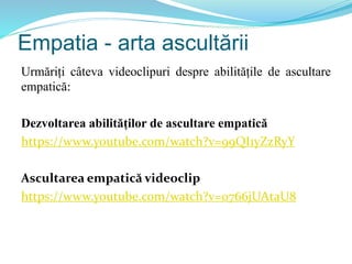 Empatia - arta ascultării
Urmăriți câteva videoclipuri despre abilitățile de ascultare
empatică:
Dezvoltarea abilităților de ascultare empatică
https://www.youtube.com/watch?v=99QI1yZzRyY
Ascultarea empatică videoclip
https://www.youtube.com/watch?v=0766jUAtaU8
 